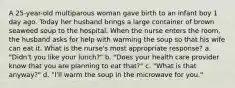 A 25-year-old multiparous woman gave birth to an infant boy 1 day ago. Today her husband brings a large container of brown seaweed soup to the hospital. When the nurse enters the room, the husband asks for help with warming the soup so that his wife can eat it. What is the nurse's most appropriate response? a. "Didn't you like your lunch?" b. "Does your health care provider know that you are planning to eat that?" c. "What is that anyway?" d. "I'll warm the soup in the microwave for you."