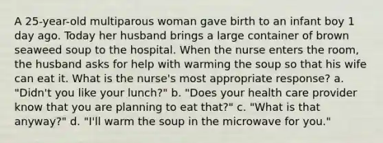 A 25-year-old multiparous woman gave birth to an infant boy 1 day ago. Today her husband brings a large container of brown seaweed soup to the hospital. When the nurse enters the room, the husband asks for help with warming the soup so that his wife can eat it. What is the nurse's most appropriate response? a. "Didn't you like your lunch?" b. "Does your health care provider know that you are planning to eat that?" c. "What is that anyway?" d. "I'll warm the soup in the microwave for you."