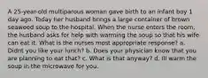 A 25-year-old multiparous woman gave birth to an infant boy 1 day ago. Today her husband brings a large container of brown seaweed soup to the hospital. When the nurse enters the room, the husband asks for help with warming the soup so that his wife can eat it. What is the nurses most appropriate response? a. Didnt you like your lunch? b. Does your physician know that you are planning to eat that? c. What is that anyway? d. Ill warm the soup in the microwave for you.