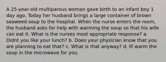 A 25-year-old multiparous woman gave birth to an infant boy 1 day ago. Today her husband brings a large container of brown seaweed soup to the hospital. When the nurse enters the room, the husband asks for help with warming the soup so that his wife can eat it. What is the nurses most appropriate response? a. Didnt you like your lunch? b. Does your physician know that you are planning to eat that? c. What is that anyway? d. Ill warm the soup in the microwave for you.