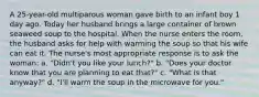 A 25-year-old multiparous woman gave birth to an infant boy 1 day ago. Today her husband brings a large container of brown seaweed soup to the hospital. When the nurse enters the room, the husband asks for help with warming the soup so that his wife can eat it. The nurse's most appropriate response is to ask the woman: a. "Didn't you like your lunch?" b. "Does your doctor know that you are planning to eat that?" c. "What is that anyway?" d. "I'll warm the soup in the microwave for you."