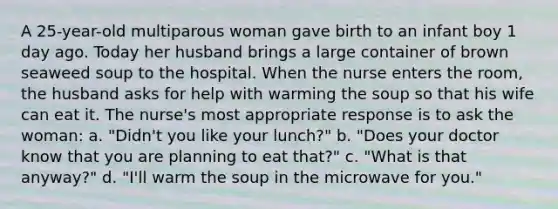 A 25-year-old multiparous woman gave birth to an infant boy 1 day ago. Today her husband brings a large container of brown seaweed soup to the hospital. When the nurse enters the room, the husband asks for help with warming the soup so that his wife can eat it. The nurse's most appropriate response is to ask the woman: a. "Didn't you like your lunch?" b. "Does your doctor know that you are planning to eat that?" c. "What is that anyway?" d. "I'll warm the soup in the microwave for you."