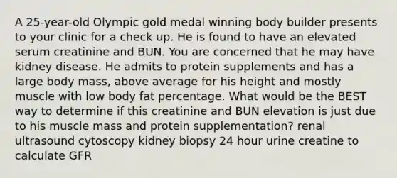 A 25-year-old Olympic gold medal winning body builder presents to your clinic for a check up. He is found to have an elevated serum creatinine and BUN. You are concerned that he may have kidney disease. He admits to protein supplements and has a large body mass, above average for his height and mostly muscle with low body fat percentage. What would be the BEST way to determine if this creatinine and BUN elevation is just due to his muscle mass and protein supplementation? renal ultrasound cytoscopy kidney biopsy 24 hour urine creatine to calculate GFR