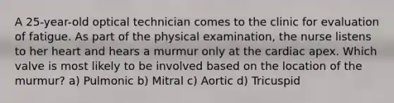 A 25-year-old optical technician comes to the clinic for evaluation of fatigue. As part of the physical examination, the nurse listens to her heart and hears a murmur only at the cardiac apex. Which valve is most likely to be involved based on the location of the murmur? a) Pulmonic b) Mitral c) Aortic d) Tricuspid