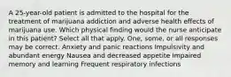 A 25-year-old patient is admitted to the hospital for the treatment of marijuana addiction and adverse health effects of marijuana use. Which physical finding would the nurse anticipate in this patient? Select all that apply. One, some, or all responses may be correct. Anxiety and panic reactions Impulsivity and abundant energy Nausea and decreased appetite Impaired memory and learning Frequent respiratory infections