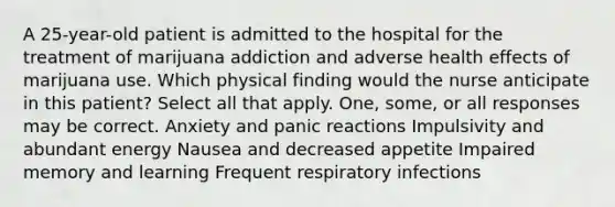 A 25-year-old patient is admitted to the hospital for the treatment of marijuana addiction and adverse health effects of marijuana use. Which physical finding would the nurse anticipate in this patient? Select all that apply. One, some, or all responses may be correct. Anxiety and panic reactions Impulsivity and abundant energy Nausea and decreased appetite Impaired memory and learning Frequent respiratory infections