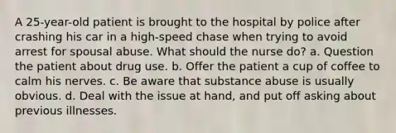 A 25-year-old patient is brought to the hospital by police after crashing his car in a high-speed chase when trying to avoid arrest for spousal abuse. What should the nurse do? a. Question the patient about drug use. b. Offer the patient a cup of coffee to calm his nerves. c. Be aware that substance abuse is usually obvious. d. Deal with the issue at hand, and put off asking about previous illnesses.