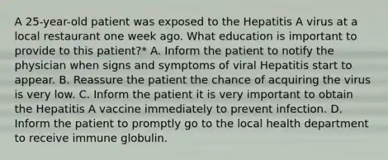 A 25-year-old patient was exposed to the Hepatitis A virus at a local restaurant one week ago. What education is important to provide to this patient?* A. Inform the patient to notify the physician when signs and symptoms of viral Hepatitis start to appear. B. Reassure the patient the chance of acquiring the virus is very low. C. Inform the patient it is very important to obtain the Hepatitis A vaccine immediately to prevent infection. D. Inform the patient to promptly go to the local health department to receive immune globulin.