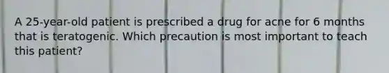 A 25-year-old patient is prescribed a drug for acne for 6 months that is teratogenic. Which precaution is most important to teach this patient?