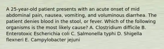 A 25-year-old patient presents with an acute onset of mid abdominal pain, nausea, vomiting, and voluminous diarrhea. The patient denies blood in the stool, or fever. Which of the following organisms is the most likely cause? A. Clostridium difficile B. Enterotoxic Escherichia coli C. Salmonella typhi D. Shigella flexneri E. Campylobacter jejuni