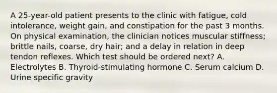 A 25-year-old patient presents to the clinic with fatigue, cold intolerance, weight gain, and constipation for the past 3 months. On physical examination, the clinician notices muscular stiffness; brittle nails, coarse, dry hair; and a delay in relation in deep tendon reflexes. Which test should be ordered next? A. Electrolytes B. Thyroid-stimulating hormone C. Serum calcium D. Urine specific gravity