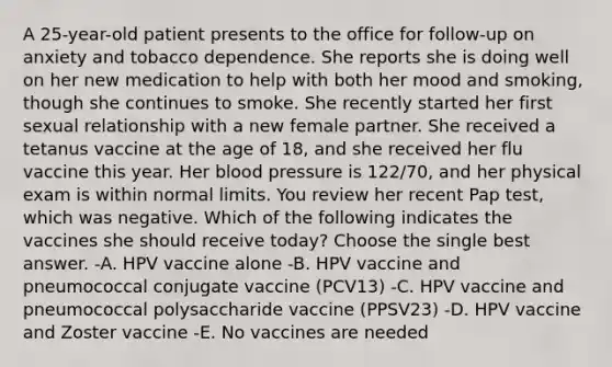 A 25-year-old patient presents to the office for follow-up on anxiety and tobacco dependence. She reports she is doing well on her new medication to help with both her mood and smoking, though she continues to smoke. She recently started her first sexual relationship with a new female partner. She received a tetanus vaccine at the age of 18, and she received her flu vaccine this year. Her blood pressure is 122/70, and her physical exam is within normal limits. You review her recent Pap test, which was negative. Which of the following indicates the vaccines she should receive today? Choose the single best answer. -A. HPV vaccine alone -B. HPV vaccine and pneumococcal conjugate vaccine (PCV13) -C. HPV vaccine and pneumococcal polysaccharide vaccine (PPSV23) -D. HPV vaccine and Zoster vaccine -E. No vaccines are needed