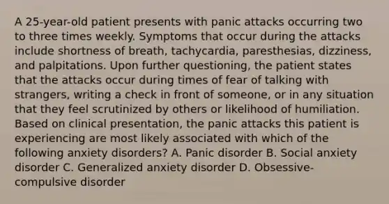 A 25-year-old patient presents with panic attacks occurring two to three times weekly. Symptoms that occur during the attacks include shortness of breath, tachycardia, paresthesias, dizziness, and palpitations. Upon further questioning, the patient states that the attacks occur during times of fear of talking with strangers, writing a check in front of someone, or in any situation that they feel scrutinized by others or likelihood of humiliation. Based on clinical presentation, the panic attacks this patient is experiencing are most likely associated with which of the following anxiety disorders? A. Panic disorder B. Social anxiety disorder C. Generalized anxiety disorder D. Obsessive-compulsive disorder