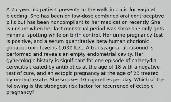 A 25-year-old patient presents to the walk-in clinic for vaginal bleeding. She has been on low-dose combined oral contraceptive pills but has been noncompliant to her medication recently. She is unsure when her last menstrual period was since she only gets minimal spotting while on birth control. Her urine pregnancy test is positive, and a serum quantitative beta-human chorionic gonadotropin level is 1,032 IU/L. A transvaginal ultrasound is performed and reveals an empty endometrial cavity. Her gynecologic history is significant for one episode of chlamydia cervicitis treated by antibiotics at the age of 18 with a negative test of cure, and an ectopic pregnancy at the age of 23 treated by methotrexate. She smokes 10 cigarettes per day. Which of the following is the strongest risk factor for recurrence of ectopic pregnancy?