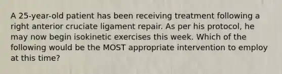 A 25-year-old patient has been receiving treatment following a right anterior cruciate ligament repair. As per his protocol, he may now begin isokinetic exercises this week. Which of the following would be the MOST appropriate intervention to employ at this time?