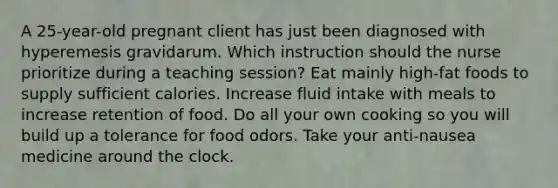 A 25-year-old pregnant client has just been diagnosed with hyperemesis gravidarum. Which instruction should the nurse prioritize during a teaching session? Eat mainly high-fat foods to supply sufficient calories. Increase fluid intake with meals to increase retention of food. Do all your own cooking so you will build up a tolerance for food odors. Take your anti-nausea medicine around the clock.