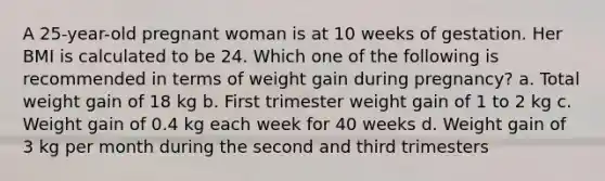 A 25-year-old pregnant woman is at 10 weeks of gestation. Her BMI is calculated to be 24. Which one of the following is recommended in terms of weight gain during pregnancy? a. Total weight gain of 18 kg b. First trimester weight gain of 1 to 2 kg c. Weight gain of 0.4 kg each week for 40 weeks d. Weight gain of 3 kg per month during the second and third trimesters