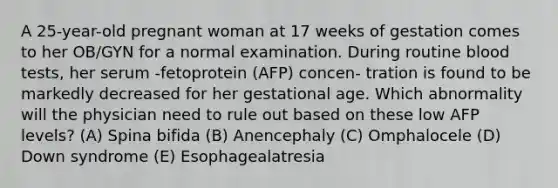 A 25-year-old pregnant woman at 17 weeks of gestation comes to her OB/GYN for a normal examination. During routine blood tests, her serum -fetoprotein (AFP) concen- tration is found to be markedly decreased for her gestational age. Which abnormality will the physician need to rule out based on these low AFP levels? (A) Spina bifida (B) Anencephaly (C) Omphalocele (D) Down syndrome (E) Esophagealatresia