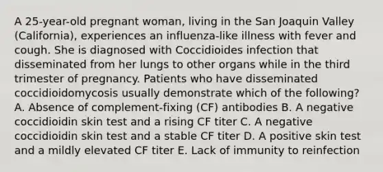 A 25-year-old pregnant woman, living in the San Joaquin Valley (California), experiences an influenza-like illness with fever and cough. She is diagnosed with Coccidioides infection that disseminated from her lungs to other organs while in the third trimester of pregnancy. Patients who have disseminated coccidioidomycosis usually demonstrate which of the following? A. Absence of complement-fixing (CF) antibodies B. A negative coccidioidin skin test and a rising CF titer C. A negative coccidioidin skin test and a stable CF titer D. A positive skin test and a mildly elevated CF titer E. Lack of immunity to reinfection