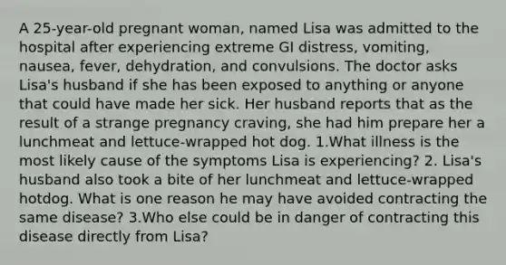 A 25-year-old pregnant woman, named Lisa was admitted to the hospital after experiencing extreme GI distress, vomiting, nausea, fever, dehydration, and convulsions. The doctor asks Lisa's husband if she has been exposed to anything or anyone that could have made her sick. Her husband reports that as the result of a strange pregnancy craving, she had him prepare her a lunchmeat and lettuce-wrapped hot dog. 1.What illness is the most likely cause of the symptoms Lisa is experiencing? 2. Lisa's husband also took a bite of her lunchmeat and lettuce-wrapped hotdog. What is one reason he may have avoided contracting the same disease? 3.Who else could be in danger of contracting this disease directly from Lisa?