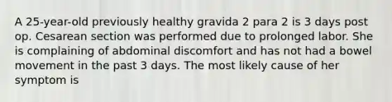 A 25-year-old previously healthy gravida 2 para 2 is 3 days post op. Cesarean section was performed due to prolonged labor. She is complaining of abdominal discomfort and has not had a bowel movement in the past 3 days. The most likely cause of her symptom is