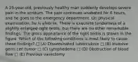 A 25-year-old, previously healthy man suddenly develops severe pain in the scrotum. The pain continues unabated for 6 hours, and he goes to the emergency department. On physical examination, he is afebrile. There is exquisite tenderness of a slightly enlarged right testis, but there are no other remarkable findings. The gross appearance of the right testis is shown in the figure. Which of the following conditions is most likely to cause these findings? □ (A) Disseminated tuberculosis □ (B) Invasive germ cell tumor □ (C) Lymphedema □ (D) Obstruction of blood flow □ (E) Previous vasectomy