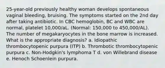 25-year-old previously healthy woman develops spontaneous vaginal bleeding, bruising. The symptoms started on the 2nd day after taking antibiotic. In CBC hemoglobin, BC and WBC are normal, platelet 10,000/aL. (Normal: 150,000 to 450,000/AL). The number of megakaryocytes in the bone marrow is increased. What is the appropriate diagnosis? a. Idiopathic thrombocytopenic purpura (ITP) b. Thrombotic thrombocytopenic purpura c. Non-Hodgkin's lymphoma T d. von Willebrand disease e. Henoch Schoenlein purpura.