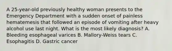 A 25-year-old previously healthy woman presents to the Emergency Department with a sudden onset of painless hematemesis that followed an episode of vomiting after heavy alcohol use last night. What is the most likely diagnosis? A. Bleeding esophageal varices B. Mallory-Weiss tears C. Esophagitis D. Gastric cancer