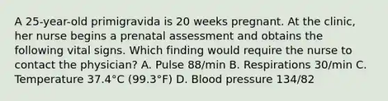 A 25-year-old primigravida is 20 weeks pregnant. At the clinic, her nurse begins a prenatal assessment and obtains the following vital signs. Which finding would require the nurse to contact the physician? A. Pulse 88/min B. Respirations 30/min C. Temperature 37.4°C (99.3°F) D. Blood pressure 134/82