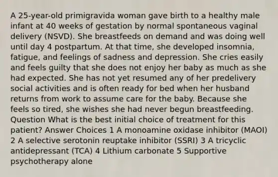 A 25-year-old primigravida woman gave birth to a healthy male infant at 40 weeks of gestation by normal spontaneous vaginal delivery (NSVD). She breastfeeds on demand and was doing well until day 4 postpartum. At that time, she developed insomnia, fatigue, and feelings of sadness and depression. She cries easily and feels guilty that she does not enjoy her baby as much as she had expected. She has not yet resumed any of her predelivery social activities and is often ready for bed when her husband returns from work to assume care for the baby. Because she feels so tired, she wishes she had never begun breastfeeding. Question What is the best initial choice of treatment for this patient? Answer Choices 1 A monoamine oxidase inhibitor (MAOI) 2 A selective serotonin reuptake inhibitor (SSRI) 3 A tricyclic antidepressant (TCA) 4 Lithium carbonate 5 Supportive psychotherapy alone