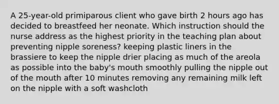 A 25-year-old primiparous client who gave birth 2 hours ago has decided to breastfeed her neonate. Which instruction should the nurse address as the highest priority in the teaching plan about preventing nipple soreness? keeping plastic liners in the brassiere to keep the nipple drier placing as much of the areola as possible into the baby's mouth smoothly pulling the nipple out of the mouth after 10 minutes removing any remaining milk left on the nipple with a soft washcloth