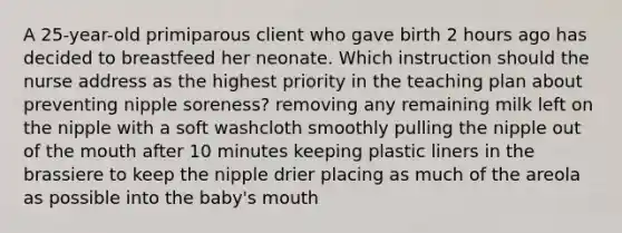 A 25-year-old primiparous client who gave birth 2 hours ago has decided to breastfeed her neonate. Which instruction should the nurse address as the highest priority in the teaching plan about preventing nipple soreness? removing any remaining milk left on the nipple with a soft washcloth smoothly pulling the nipple out of the mouth after 10 minutes keeping plastic liners in the brassiere to keep the nipple drier placing as much of the areola as possible into the baby's mouth