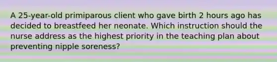 A 25-year-old primiparous client who gave birth 2 hours ago has decided to breastfeed her neonate. Which instruction should the nurse address as the highest priority in the teaching plan about preventing nipple soreness?