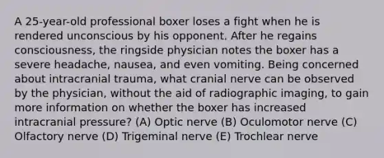 A 25-year-old professional boxer loses a fight when he is rendered unconscious by his opponent. After he regains consciousness, the ringside physician notes the boxer has a severe headache, nausea, and even vomiting. Being concerned about intracranial trauma, what cranial nerve can be observed by the physician, without the aid of radiographic imaging, to gain more information on whether the boxer has increased intracranial pressure? (A) Optic nerve (B) Oculomotor nerve (C) Olfactory nerve (D) Trigeminal nerve (E) Trochlear nerve