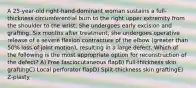 A 25-year-old right-hand-dominant woman sustains a full-thickness circumferential burn to the right upper extremity from the shoulder to the wrist. She undergoes early excision and grafting. Six months after treatment, she undergoes operative release of a severe flexion contracture of the elbow (greater than 50% loss of joint motion), resulting in a large defect. Which of the following is the most appropriate option for reconstruction of the defect? A) Free fasciocutaneous flapB) Full-thickness skin graftingC) Local perforator flapD) Split-thickness skin graftingE) Z-plasty