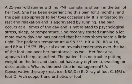 A 25-year-old runner with no PMH complains of pain in the ball of her foot. She has been experiencing this pain for 3 months, and the pain also spreads to her toes occasionally. It is mitigated by rest and relaxation and is aggravated by running. The pain occurs at all times of the day and is not related to psychological stress, sleep, or temperature. She recently started running a lot more every day and has noticed that her new shoes seem a little tight. The patient's temperature = 98.3°F, HR = 70, RR = 16, and BP = 115/75. Physical exam reveals tenderness over the ball of the foot and over her metatarsals as well. Her foot also appears to be quite arched. The patient has no trouble putting weight on the foot and does not have any erythema, swelling, or discoloration. What is the best step in management? A. Conservative therapy (rest, ice, NSAIDs) B. X-ray of foot C. MRI of foot D. Arch support and orthotics of foot