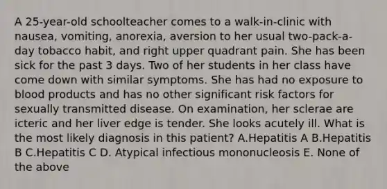 A 25-year-old schoolteacher comes to a walk-in-clinic with nausea, vomiting, anorexia, aversion to her usual two-pack-a-day tobacco habit, and right upper quadrant pain. She has been sick for the past 3 days. Two of her students in her class have come down with similar symptoms. She has had no exposure to blood products and has no other significant risk factors for sexually transmitted disease. On examination, her sclerae are icteric and her liver edge is tender. She looks acutely ill. What is the most likely diagnosis in this patient? A.Hepatitis A B.Hepatitis B C.Hepatitis C D. Atypical infectious mononucleosis E. None of the above