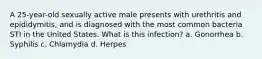 A 25-year-old sexually active male presents with urethritis and epididymitis, and is diagnosed with the most common bacteria STI in the United States. What is this infection? a. Gonorrhea b. Syphilis c. Chlamydia d. Herpes