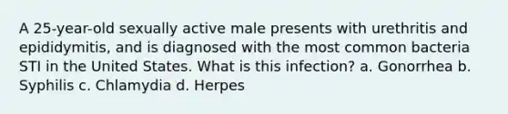 A 25-year-old sexually active male presents with urethritis and epididymitis, and is diagnosed with the most common bacteria STI in the United States. What is this infection? a. Gonorrhea b. Syphilis c. Chlamydia d. Herpes