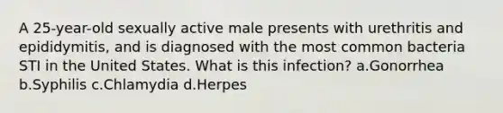 A 25-year-old sexually active male presents with urethritis and epididymitis, and is diagnosed with the most common bacteria STI in the United States. What is this infection? a.Gonorrhea b.Syphilis c.Chlamydia d.Herpes