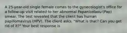 A 25-year-old single female comes to the gynecologist's office for a follow-up visit related to her abnormal Papanicolaou (Pap) smear. The test revealed that the client has human papillomavirus (HPV). The client asks, "What is that? Can you get rid of it?" Your best response is