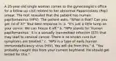 A 25-year-old single woman comes to the gynecologist's office for a follow-up visit related to her abnormal Papanicolaou (Pap) smear. The test revealed that the patient has human papillomavirus (HPV). The patient asks, "What is that? Can you get rid of it?" Your best response is: a. "It's just a little lump on your cervix. We can freeze it off." b. "HPV stands for 'human papillomavirus.' It is a sexually transmitted infection (STI) that may lead to cervical cancer. There is no known cure but symptoms are treated." c. "HPV is a type of early human immunodeficiency virus (HIV). You will die from this." d. "You probably caught this from your current boyfriend. He should get tested for this."