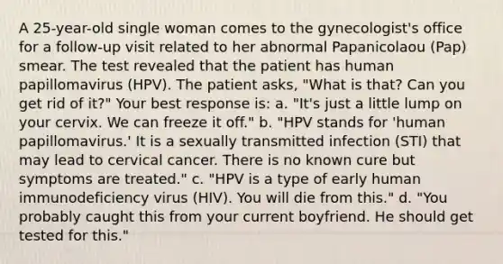 A 25-year-old single woman comes to the gynecologist's office for a follow-up visit related to her abnormal Papanicolaou (Pap) smear. The test revealed that the patient has human papillomavirus (HPV). The patient asks, "What is that? Can you get rid of it?" Your best response is: a. "It's just a little lump on your cervix. We can freeze it off." b. "HPV stands for 'human papillomavirus.' It is a sexually transmitted infection (STI) that may lead to cervical cancer. There is no known cure but symptoms are treated." c. "HPV is a type of early human immunodeficiency virus (HIV). You will die from this." d. "You probably caught this from your current boyfriend. He should get tested for this."