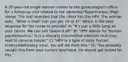 A 25-year-old single woman comes to the gynecologist's office for a follow-up visit related to her abnormal Papanicolaou (Pap) smear. The test revealed that the client has the HPV. The woman asks, "What is that? Can you get rid of it?" Which is the best response for the nurse to provide? A) "It's just a little lump on your cervix. We can just freeze it off." B) "HPV stands for 'human papillomavirus.' It is a sexually transmitted infection that may lead to cervical cancer." C) "HPV is a type of early human immunodeficiency virus. You will die from this." D) "You probably caught this from your current boyfriend. He should get tested for this."