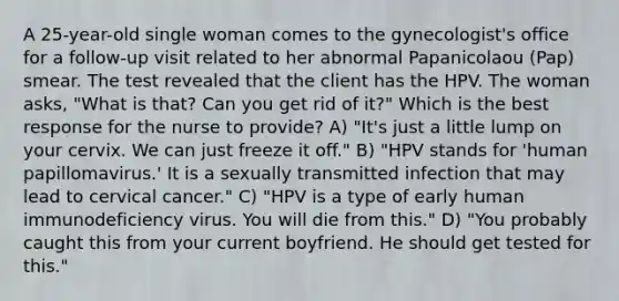 A 25-year-old single woman comes to the gynecologist's office for a follow-up visit related to her abnormal Papanicolaou (Pap) smear. The test revealed that the client has the HPV. The woman asks, "What is that? Can you get rid of it?" Which is the best response for the nurse to provide? A) "It's just a little lump on your cervix. We can just freeze it off." B) "HPV stands for 'human papillomavirus.' It is a sexually transmitted infection that may lead to cervical cancer." C) "HPV is a type of early human immunodeficiency virus. You will die from this." D) "You probably caught this from your current boyfriend. He should get tested for this."