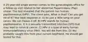 A 25-year-old single woman comes to the gynecologists office for a follow-up visit related to her abnormal Papanicolaou (Pap) smear. The test revealed that the patient has human papillomavirus (HPV). The client asks, What is that? Can you get rid of it? Your best response is: A) Its just a little lump on your cervix. We can freeze it off. B) HPV stands for human papillomavirus. It is a sexually transmitted infection (STI) that may lead to cervical cancer. C) HPV is a type of early human immunodeficiency virus (HIV). You will die from this. D) You probably caught this from your current boyfriend. He should get tested for this.