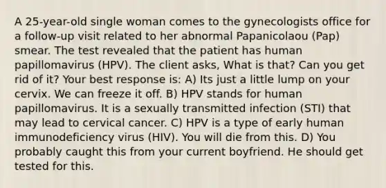 A 25-year-old single woman comes to the gynecologists office for a follow-up visit related to her abnormal Papanicolaou (Pap) smear. The test revealed that the patient has human papillomavirus (HPV). The client asks, What is that? Can you get rid of it? Your best response is: A) Its just a little lump on your cervix. We can freeze it off. B) HPV stands for human papillomavirus. It is a sexually transmitted infection (STI) that may lead to cervical cancer. C) HPV is a type of early human immunodeficiency virus (HIV). You will die from this. D) You probably caught this from your current boyfriend. He should get tested for this.