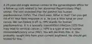 A 25-year-old single woman comes to the gynecologists office for a follow-up visit related to her abnormal Papanicolaou (Pap) smear. The test revealed that the patient has human papillomavirus (HPV). The client asks, What is that? Can you get rid of it? Your best response is: a. Its just a little lump on your cervix. We can freeze it off. b. HPV stands for human papillomavirus. It is a sexually transmitted infection (STI) that may lead to cervical cancer. c. HPV is a type of early human immunodeficiency virus (HIV). You will die from this. d. You probably caught this from your current boyfriend. He should get tested for this.