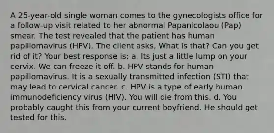 A 25-year-old single woman comes to the gynecologists office for a follow-up visit related to her abnormal Papanicolaou (Pap) smear. The test revealed that the patient has human papillomavirus (HPV). The client asks, What is that? Can you get rid of it? Your best response is: a. Its just a little lump on your cervix. We can freeze it off. b. HPV stands for human papillomavirus. It is a sexually transmitted infection (STI) that may lead to cervical cancer. c. HPV is a type of early human immunodeficiency virus (HIV). You will die from this. d. You probably caught this from your current boyfriend. He should get tested for this.