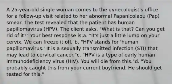 A 25-year-old single woman comes to the gynecologist's office for a follow-up visit related to her abnormal Papanicolaou (Pap) smear. The test revealed that the patient has human papillomavirus (HPV). The client asks, "What is that? Can you get rid of it?" Your best response is:a. "It's just a little lump on your cervix. We can freeze it off."b. "HPV stands for 'human papillomavirus.' It is a sexually transmitted infection (STI) that may lead to cervical cancer."c. "HPV is a type of early human immunodeficiency virus (HIV). You will die from this."d. "You probably caught this from your current boyfriend. He should get tested for this."